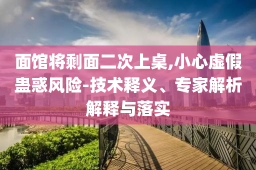 面館將剩面二次上桌,小心虛假蠱惑風險-技術(shù)釋義、專家解析解釋與落實