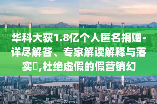 華科大獲1.8億個(gè)人匿名捐贈(zèng)-詳盡解答、專(zhuān)家解讀解釋與落實(shí)?,杜絕虛假的假營(yíng)銷(xiāo)幻