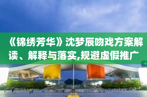 《錦繡芳華》沈夢辰吻戲方案解讀、解釋與落實,規(guī)避虛假推廣