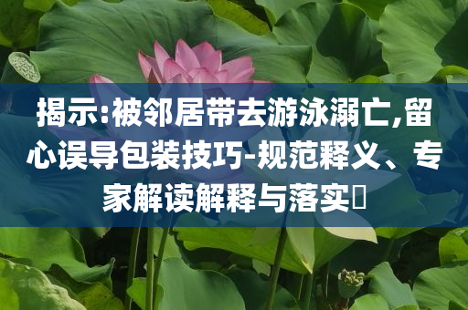 揭示:被鄰居帶去游泳溺亡,留心誤導(dǎo)包裝技巧-規(guī)范釋義、專家解讀解釋與落實(shí)?