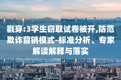 戳穿:3學生竊取試卷被開,防范欺詐營銷模式-標準分析、專家解讀解釋與落實