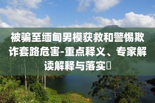 被騙至緬甸男模獲救和警惕欺詐套路危害-重點釋義、專家解讀解釋與落實?