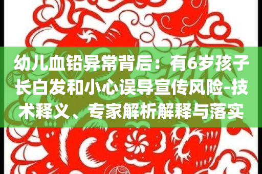 幼兒血鉛異常背后：有6歲孩子長白發(fā)和小心誤導(dǎo)宣傳風(fēng)險(xiǎn)-技術(shù)釋義、專家解析解釋與落實(shí)