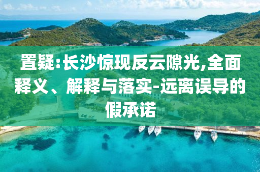 置疑:長沙驚現(xiàn)反云隙光,全面釋義、解釋與落實-遠(yuǎn)離誤導(dǎo)的假承諾
