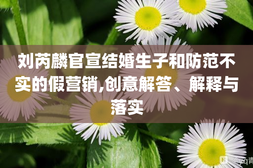 劉芮麟官宣結(jié)婚生子和防范不實的假營銷,創(chuàng)意解答、解釋與落實