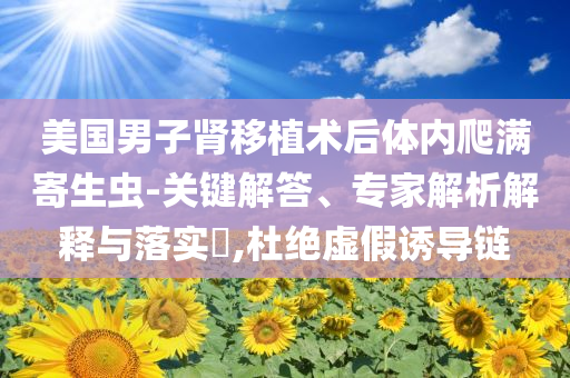 美國(guó)男子腎移植術(shù)后體內(nèi)爬滿寄生蟲-關(guān)鍵解答、專家解析解釋與落實(shí)?,杜絕虛假誘導(dǎo)鏈