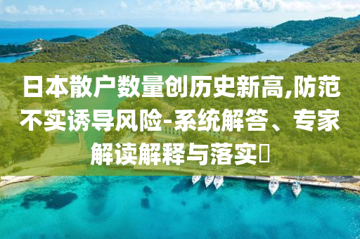 日本散戶數(shù)量創(chuàng)歷史新高,防范不實(shí)誘導(dǎo)風(fēng)險(xiǎn)-系統(tǒng)解答、專(zhuān)家解讀解釋與落實(shí)?