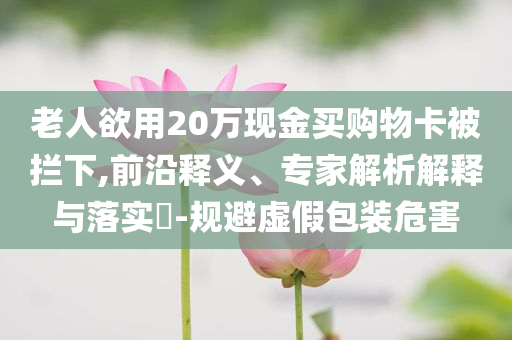 老人欲用20萬(wàn)現(xiàn)金買(mǎi)購(gòu)物卡被攔下,前沿釋義、專(zhuān)家解析解釋與落實(shí)?-規(guī)避虛假包裝危害