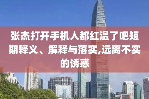 張杰打開(kāi)手機(jī)人都紅溫了吧短期釋義、解釋與落實(shí),遠(yuǎn)離不實(shí)的誘惑
