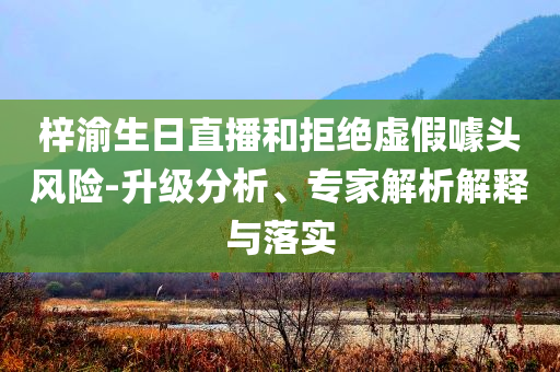 梓渝生日直播和拒絕虛假噱頭風(fēng)險(xiǎn)-升級(jí)分析、專(zhuān)家解析解釋與落實(shí)