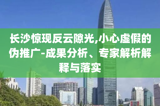 長(zhǎng)沙驚現(xiàn)反云隙光,小心虛假的偽推廣-成果分析、專家解析解釋與落實(shí)
