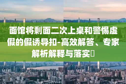 面館將剩面二次上桌和警惕虛假的假誘導(dǎo)扣-高效解答、專(zhuān)家解析解釋與落實(shí)?