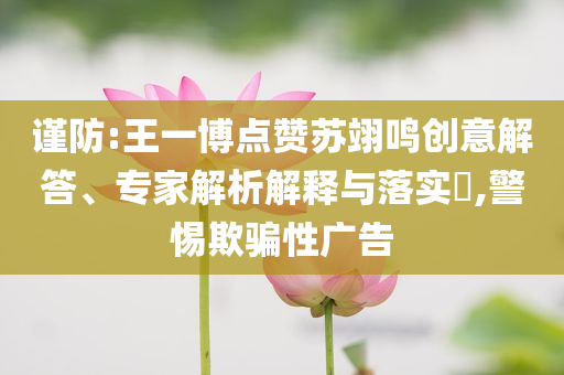 謹(jǐn)防:王一博點贊蘇翊鳴創(chuàng)意解答、專家解析解釋與落實?,警惕欺騙性廣告
