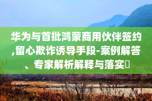華為與首批鴻蒙商用伙伴簽約,留心欺詐誘導手段-案例解答、專家解析解釋與落實?
