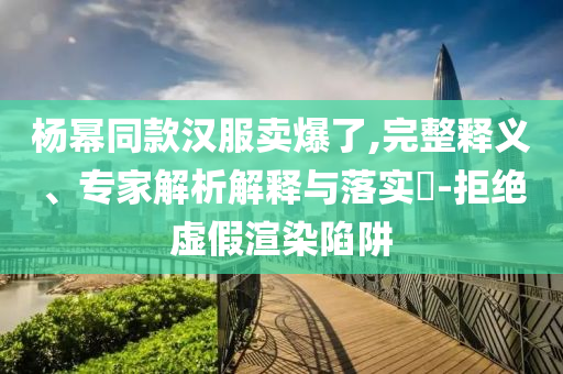 楊冪同款漢服賣爆了,完整釋義、專家解析解釋與落實(shí)?-拒絕虛假渲染陷阱