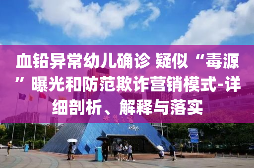 血鉛異常幼兒確診 疑似“毒源”曝光和防范欺詐營銷模式-詳細(xì)剖析、解釋與落實(shí)