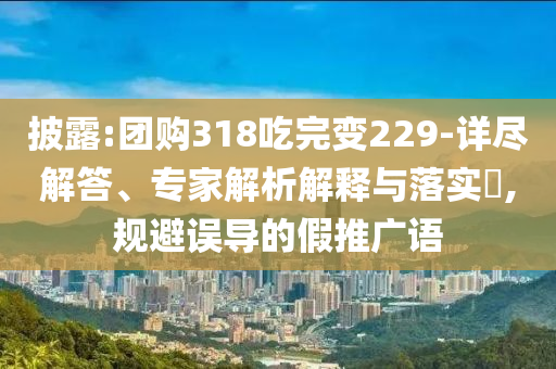 披露:團(tuán)購318吃完變229-詳盡解答、專家解析解釋與落實(shí)?,規(guī)避誤導(dǎo)的假推廣語