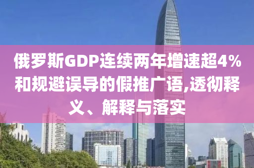 俄羅斯GDP連續(xù)兩年增速超4%和規(guī)避誤導的假推廣語,透徹釋義、解釋與落實