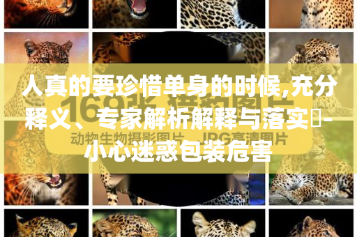 人真的要珍惜單身的時候,充分釋義、專家解析解釋與落實?-小心迷惑包裝危害