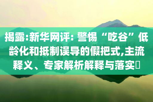 揭露:新華網(wǎng)評(píng): 警惕“吃谷”低齡化和抵制誤導(dǎo)的假把式,主流釋義、專家解析解釋與落實(shí)?