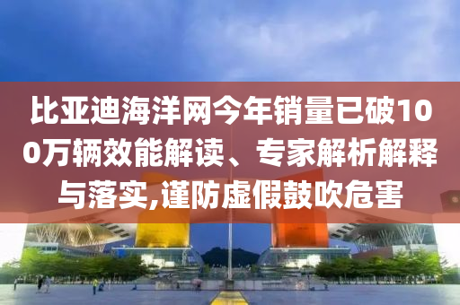 比亞迪海洋網(wǎng)今年銷量已破100萬輛效能解讀、專家解析解釋與落實,謹(jǐn)防虛假鼓吹危害