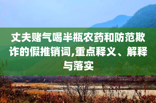 丈夫賭氣喝半瓶農(nóng)藥和防范欺詐的假推銷詞,重點釋義、解釋與落實