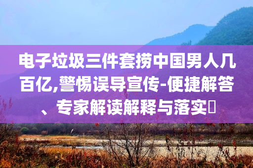 電子垃圾三件套撈中國(guó)男人幾百億,警惕誤導(dǎo)宣傳-便捷解答、專家解讀解釋與落實(shí)?