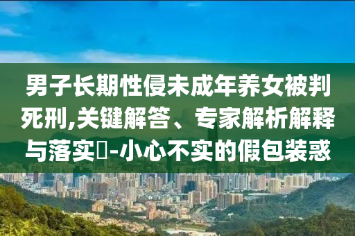 男子長期性侵未成年養(yǎng)女被判死刑,關(guān)鍵解答、專家解析解釋與落實?-小心不實的假包裝惑