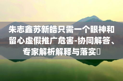 朱志鑫蘇新皓只需一個眼神和留心虛假推廣危害-協(xié)同解答、專家解析解釋與落實?