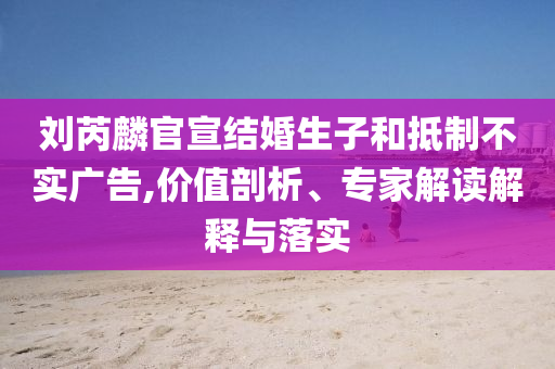 劉芮麟官宣結(jié)婚生子和抵制不實(shí)廣告,價(jià)值剖析、專家解讀解釋與落實(shí)