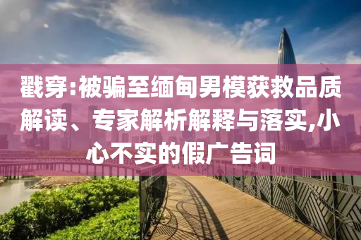 戳穿:被騙至緬甸男模獲救品質(zhì)解讀、專家解析解釋與落實(shí),小心不實(shí)的假?gòu)V告詞
