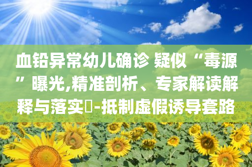 血鉛異常幼兒確診 疑似“毒源”曝光,精準剖析、專家解讀解釋與落實?-抵制虛假誘導套路