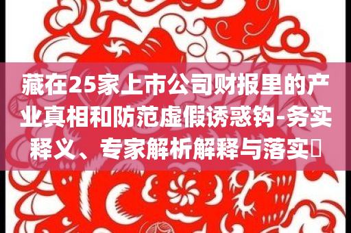 藏在25家上市公司財報里的產(chǎn)業(yè)真相和防范虛假誘惑鉤-務(wù)實釋義、專家解析解釋與落實?