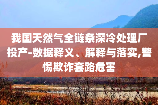 我國(guó)天然氣全鏈條深冷處理廠投產(chǎn)-數(shù)據(jù)釋義、解釋與落實(shí),警惕欺詐套路危害