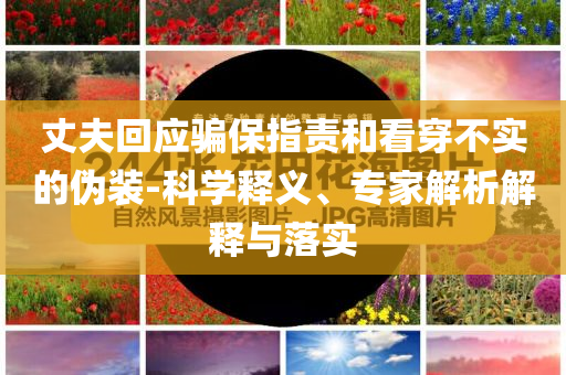 丈夫回應(yīng)騙保指責(zé)和看穿不實(shí)的偽裝-科學(xué)釋義、專家解析解釋與落實(shí)
