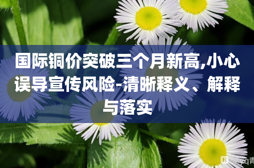 國(guó)際銅價(jià)突破三個(gè)月新高,小心誤導(dǎo)宣傳風(fēng)險(xiǎn)-清晰釋義、解釋與落實(shí)