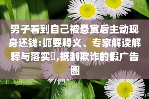 男子看到自己被懸賞后主動現(xiàn)身還錢:扼要釋義、專家解讀解釋與落實?,抵制欺詐的假廣告圈