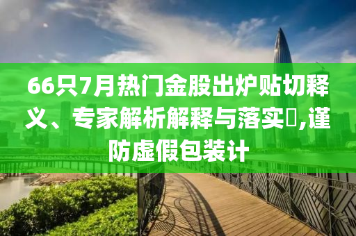 66只7月熱門金股出爐貼切釋義、專家解析解釋與落實?,謹防虛假包裝計