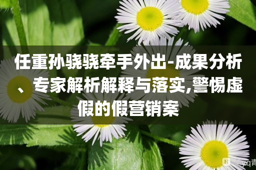 任重孫驍驍牽手外出-成果分析、專家解析解釋與落實(shí),警惕虛假的假營銷案