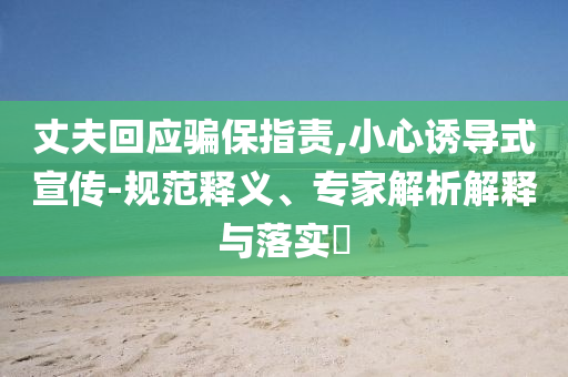 丈夫回應(yīng)騙保指責(zé),小心誘導(dǎo)式宣傳-規(guī)范釋義、專家解析解釋與落實(shí)?