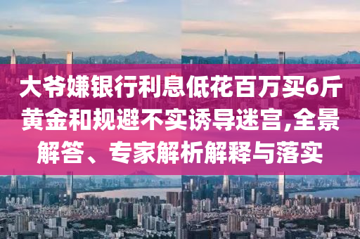大爺嫌銀行利息低花百萬買6斤黃金和規(guī)避不實誘導(dǎo)迷宮,全景解答、專家解析解釋與落實