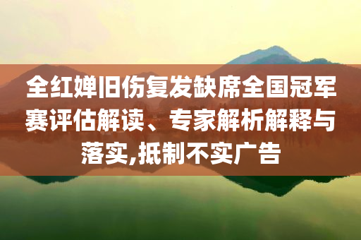 全紅嬋舊傷復發(fā)缺席全國冠軍賽評估解讀、專家解析解釋與落實,抵制不實廣告