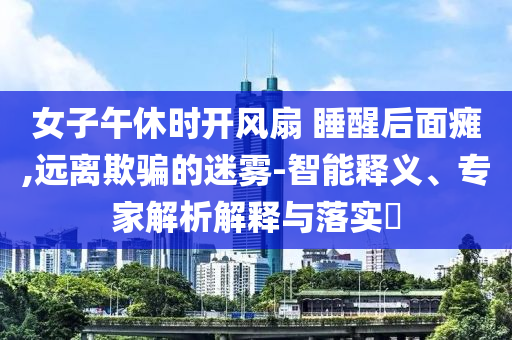 女子午休時(shí)開(kāi)風(fēng)扇 睡醒后面癱,遠(yuǎn)離欺騙的迷霧-智能釋義、專(zhuān)家解析解釋與落實(shí)?
