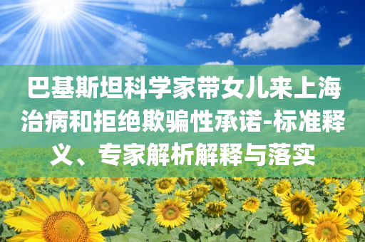 巴基斯坦科學(xué)家?guī)畠簛?lái)上海治病和拒絕欺騙性承諾-標(biāo)準(zhǔn)釋義、專(zhuān)家解析解釋與落實(shí)