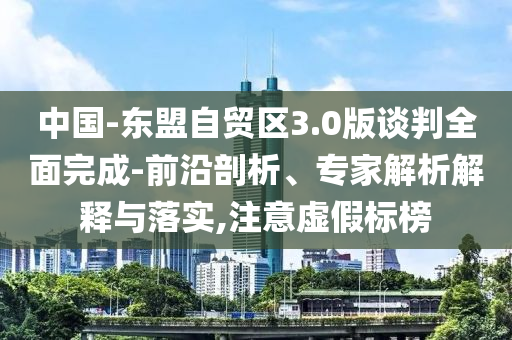 中國(guó)-東盟自貿(mào)區(qū)3.0版談判全面完成-前沿剖析、專家解析解釋與落實(shí),注意虛假標(biāo)榜