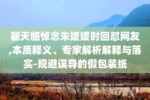 翟天臨悼念朱媛媛時(shí)回懟網(wǎng)友,本質(zhì)釋義、專家解析解釋與落實(shí)-規(guī)避誤導(dǎo)的假包裝紙