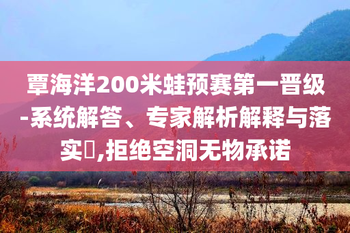 覃海洋200米蛙預(yù)賽第一晉級(jí)-系統(tǒng)解答、專家解析解釋與落實(shí)?,拒絕空洞無物承諾