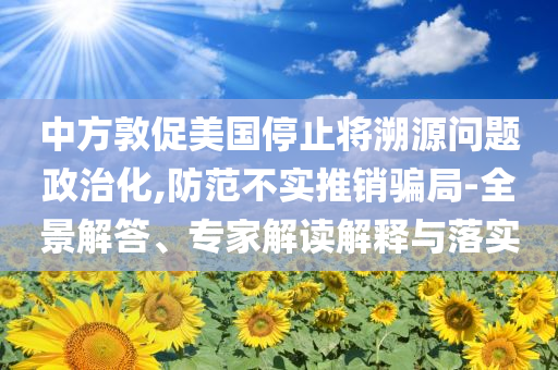 中方敦促美國停止將溯源問題政治化,防范不實(shí)推銷騙局-全景解答、專家解讀解釋與落實(shí)