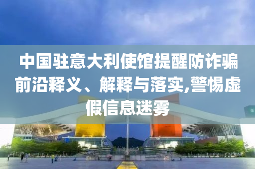中國駐意大利使館提醒防詐騙前沿釋義、解釋與落實,警惕虛假信息迷霧