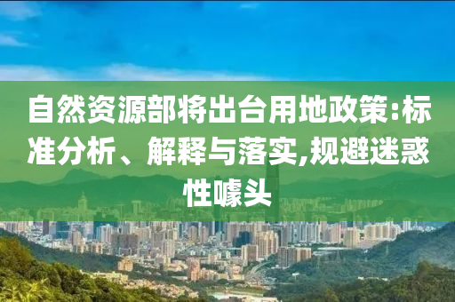 自然資源部將出臺(tái)用地政策:標(biāo)準(zhǔn)分析、解釋與落實(shí),規(guī)避迷惑性噱頭
